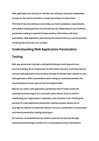 Web application pen testing can identify any existing or potential weaknesses,
so they can be reinforced before a hacker has chance to abuse them.
This kind of security testing can also help you meet compliance requirements,
and validate existing policies around web security. Depending on your industry,
penetration testing is required to keep sensitive information safe from
exploitation. Web application pen testing also ensures that any security policies
are being met and, if not, are rectified.
Understanding Web Application Penetration
Testing
Web app penetration testing is a discipline that goes much beyond mere
security auditing. As an integral part of information security, it actively seeks to
uncover web application security flaws through simulated cyber attacks on your
web application. With a penetration tester acting as a potential attacker, the
security posture of your app can be thoroughly tested.
Why do you need a web application penetration test? It helps assess the
potential business impact of a successful cyber attack, which is vital for
maintaining your organisation’s reputation and consumer trust. Enlisting the
services of a web application penetration testing company allows you to
leverage the abilities of adept pen testers, who use a combination of automated
and manual penetration testing techniques.
Our services at Aardwolf Security enhance web service security through
advanced methodologies whether it’s a vulnerability scanner that detects
 