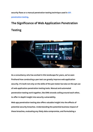 security flaws or a manual penetration testing technique used in API
penetration testing.
The Significance of Web Application Penetration
Testing
As a consultancy who has worked in this landscape for years, we’ve seen
firsthand how conducting a pen test can greatly improve web application
security. It’s built not only on the skills of the pen tester but also on the apt use
of web application penetration testing tools. Manual and automated
penetration testing work together, like DNA strands coiling around each other,
to offer in-depth insight into security vulnerability.
Web app penetration testing also offers valuable insight into the effects of
potential security breaches. Understanding the potential business impact of
these breaches, evaluating any likely data compromise, and formulating a
 