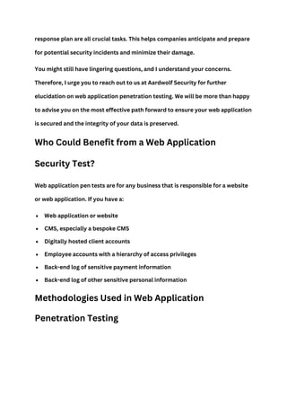 response plan are all crucial tasks. This helps companies anticipate and prepare
for potential security incidents and minimize their damage.
You might still have lingering questions, and I understand your concerns.
Therefore, I urge you to reach out to us at Aardwolf Security for further
elucidation on web application penetration testing. We will be more than happy
to advise you on the most effective path forward to ensure your web application
is secured and the integrity of your data is preserved.
Who Could Benefit from a Web Application
Security Test?
Web application pen tests are for any business that is responsible for a website
or web application. If you have a:
 Web application or website
 CMS, especially a bespoke CMS
 Digitally hosted client accounts
 Employee accounts with a hierarchy of access privileges
 Back-end log of sensitive payment information
 Back-end log of other sensitive personal information
Methodologies Used in Web Application
Penetration Testing
 