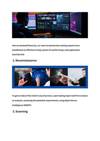 Here at Aardwolf Security, our team of penetration testing experts have
established an effective 6-step system for performing a web application
security test:
1. Reconnaissance
To get an idea of the client’s security level, a pen testing expert will first conduct
an analysis, assessing the potential requirements, using Open Source
Intelligence (OSINT).
2. Scanning
 