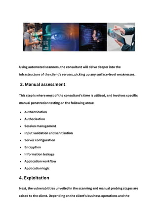 Using automated scanners, the consultant will delve deeper into the
infrastructure of the client’s servers, picking up any surface-level weaknesses.
3. Manual assessment
This step is where most of the consultant’s time is utilised, and involves specific
manual penetration testing on the following areas:
 Authentication
 Authorisation
 Session management
 Input validation and sanitisation
 Server configuration
 Encryption
 Information leakage
 Application workflow
 Application logic
4. Exploitation
Next, the vulnerabilities unveiled in the scanning and manual probing stages are
raised to the client. Depending on the client’s business operations and the
 