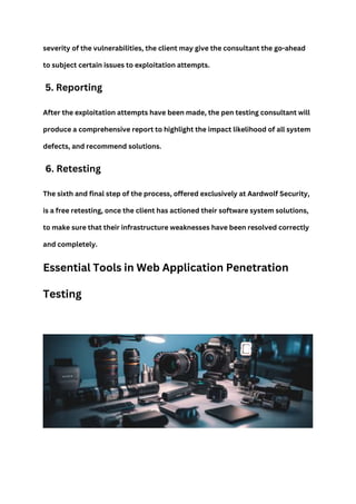 severity of the vulnerabilities, the client may give the consultant the go-ahead
to subject certain issues to exploitation attempts.
5. Reporting
After the exploitation attempts have been made, the pen testing consultant will
produce a comprehensive report to highlight the impact likelihood of all system
defects, and recommend solutions.
6. Retesting
The sixth and final step of the process, offered exclusively at Aardwolf Security,
is a free retesting, once the client has actioned their software system solutions,
to make sure that their infrastructure weaknesses have been resolved correctly
and completely.
Essential Tools in Web Application Penetration
Testing
 