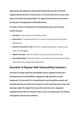 High quality web application penetration testing relies heavily on efficient
usage of specialised tools. As a pen tester, I’ve found tools such as Invicti, Burp
Suite, and nmap to be indispensable. The right penetration tool can transform
the way your web application withstands threats.
A variety of tools are employed in the pentesting process, each serving a
specific purpose:
1. Acunetix: A popular web vulnerability scanner.
2. Burp Suite: An integrated platform for performing security testing of web
applications.
3. Browser’s Developer Tools: Useful for inspecting elements, viewing source
code, and debugging.
4. NMap & Zenmap: Tools for network discovery and security auditing.
5. ReconDog & Nikto: These tools assist in the reconnaissance phase, gathering
information about target web applications.
Acunetix: A Popular Web Vulnerability Scanner
Acunetix is a widely used web vulnerability scanner designed to discover a
broad spectrum of vulnerabilities, ranging from SQL injections to weak
passwords. It’s favoured for its comprehensive scanning abilities, speed, and
detailed reporting. Acunetix has the power to crawl JavaScript-heavy sites, thus
allowing a depth of analysis that many other tools may miss. Integration
capabilities also make it a versatile choice, as you can easily plug it into existing
development and security workflows.
 