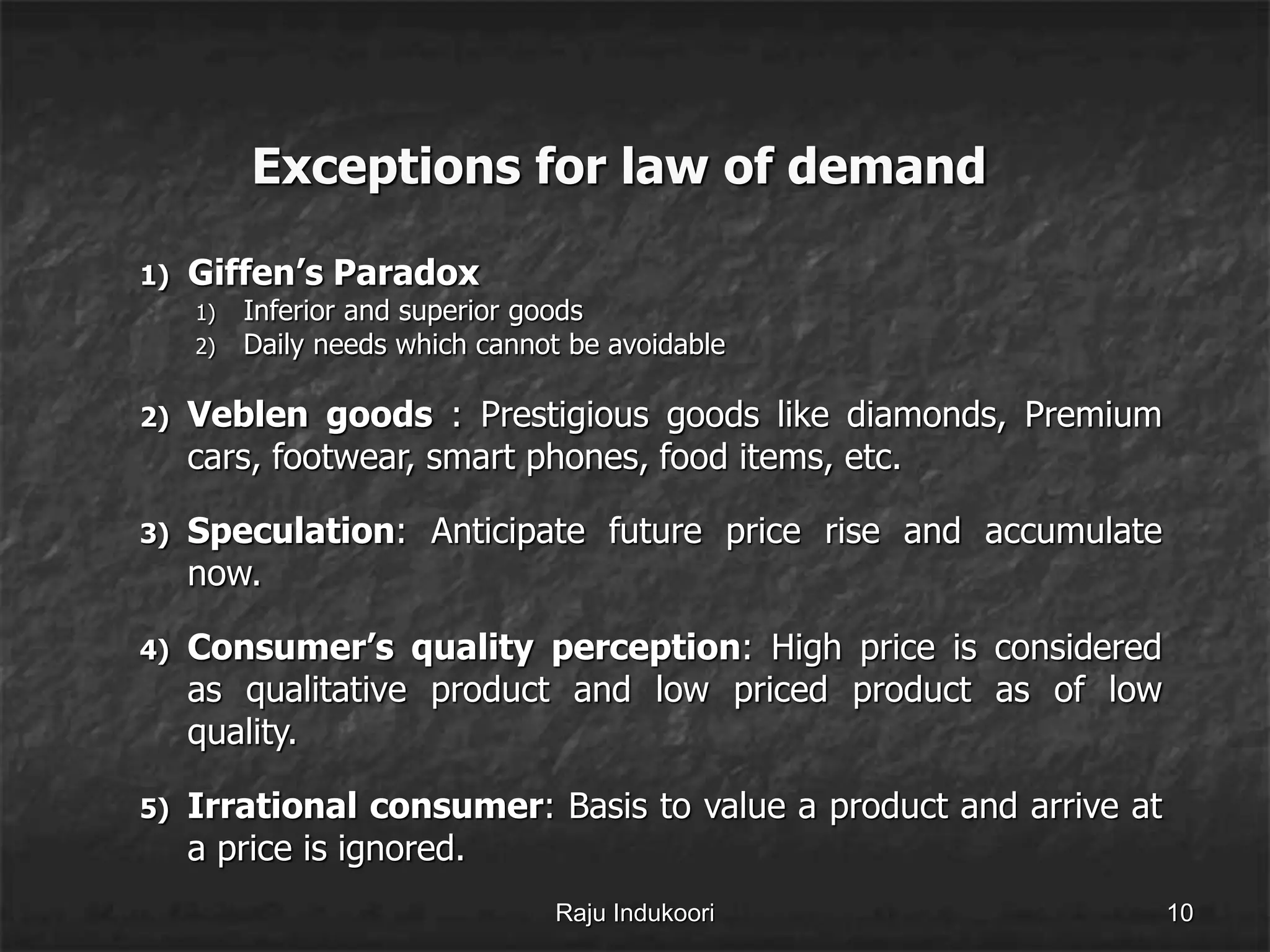 Exceptions for law of demand
1) Giffen’s Paradox
1) Inferior and superior goods
2) Daily needs which cannot be avoidable
2) Veblen goods : Prestigious goods like diamonds, Premium
cars, footwear, smart phones, food items, etc.
3) Speculation: Anticipate future price rise and accumulate
now.
4) Consumer’s quality perception: High price is considered
as qualitative product and low priced product as of low
quality.
5) Irrational consumer: Basis to value a product and arrive at
a price is ignored.
Raju Indukoori 10
 