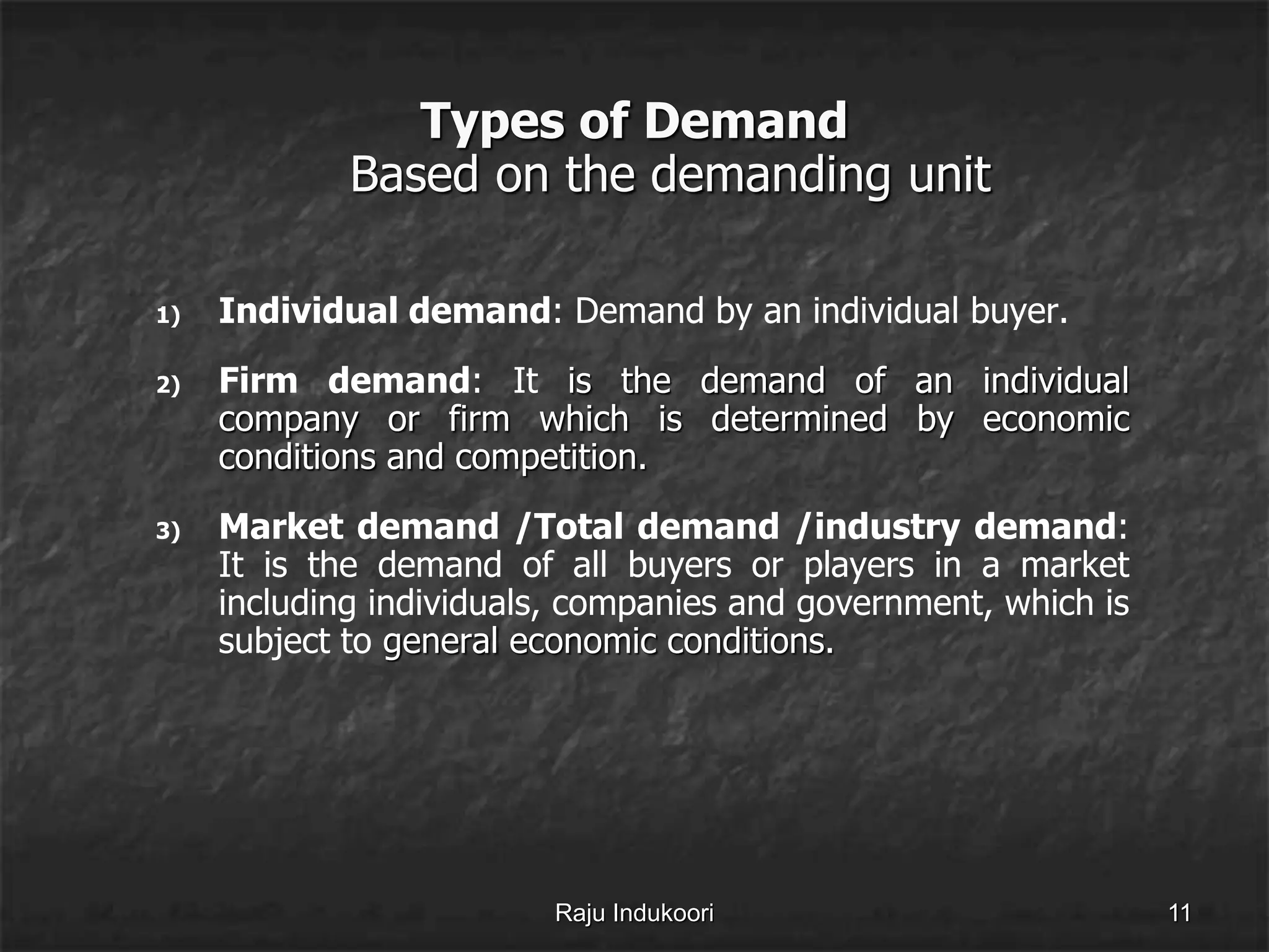 Types of Demand
Based on the demanding unit
1) Individual demand: Demand by an individual buyer.
2) Firm demand: It is the demand of an individual
company or firm which is determined by economic
conditions and competition.
3) Market demand /Total demand /industry demand:
It is the demand of all buyers or players in a market
including individuals, companies and government, which is
subject to general economic conditions.
Raju Indukoori 11
 