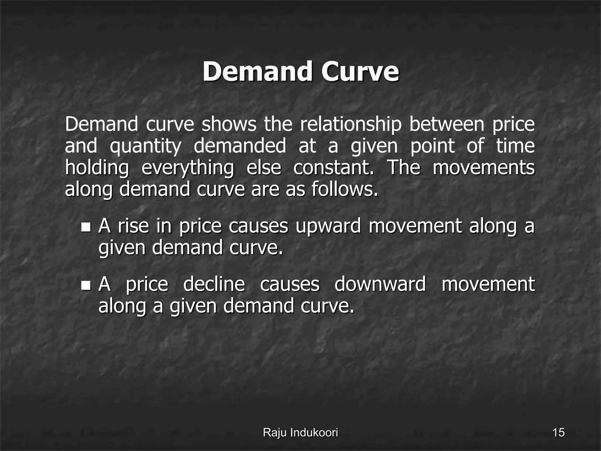 Demand Curve
Demand curve shows the relationship between price
and quantity demanded at a given point of time
holding everything else constant. The movements
along demand curve are as follows.
 A rise in price causes upward movement along a
given demand curve.
 A price decline causes downward movement
along a given demand curve.
Raju Indukoori 15
 