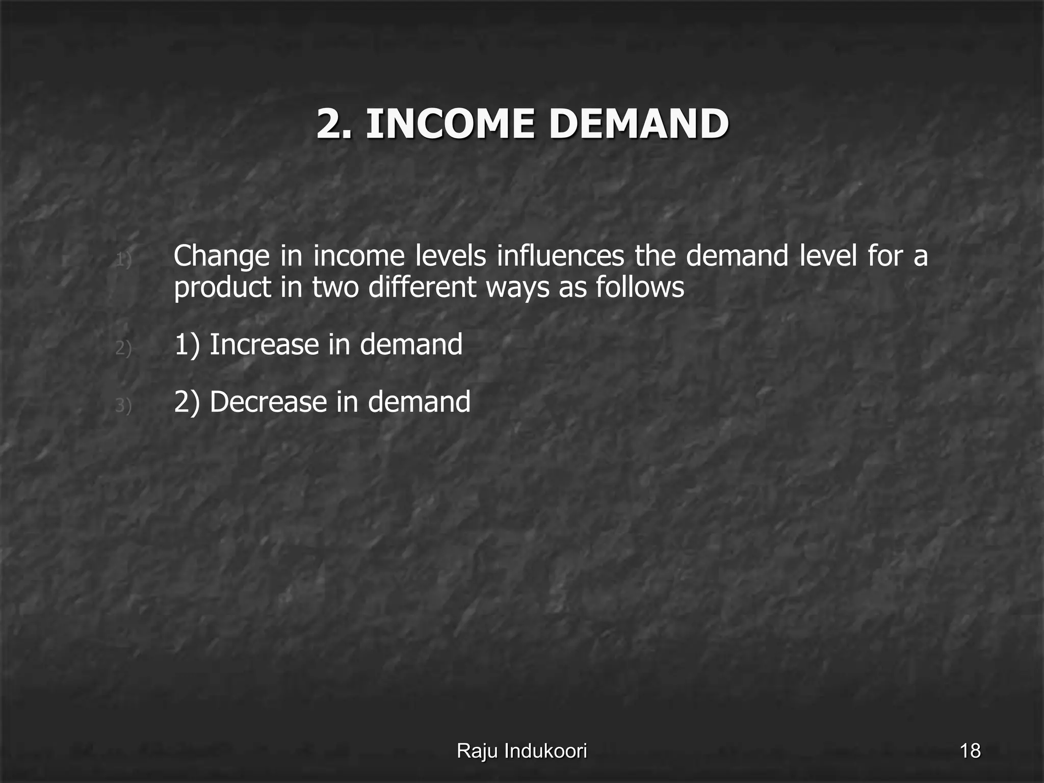 2. INCOME DEMAND
1) Change in income levels influences the demand level for a
product in two different ways as follows
2) 1) Increase in demand
3) 2) Decrease in demand
Raju Indukoori 18
 