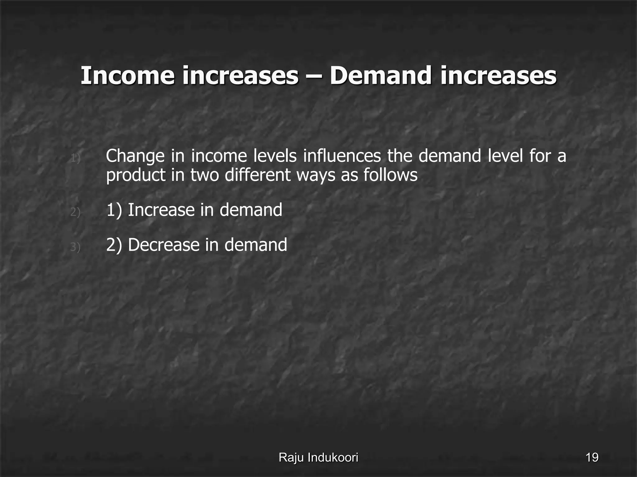 Income increases – Demand increases
1) Change in income levels influences the demand level for a
product in two different ways as follows
2) 1) Increase in demand
3) 2) Decrease in demand
Raju Indukoori 19
 