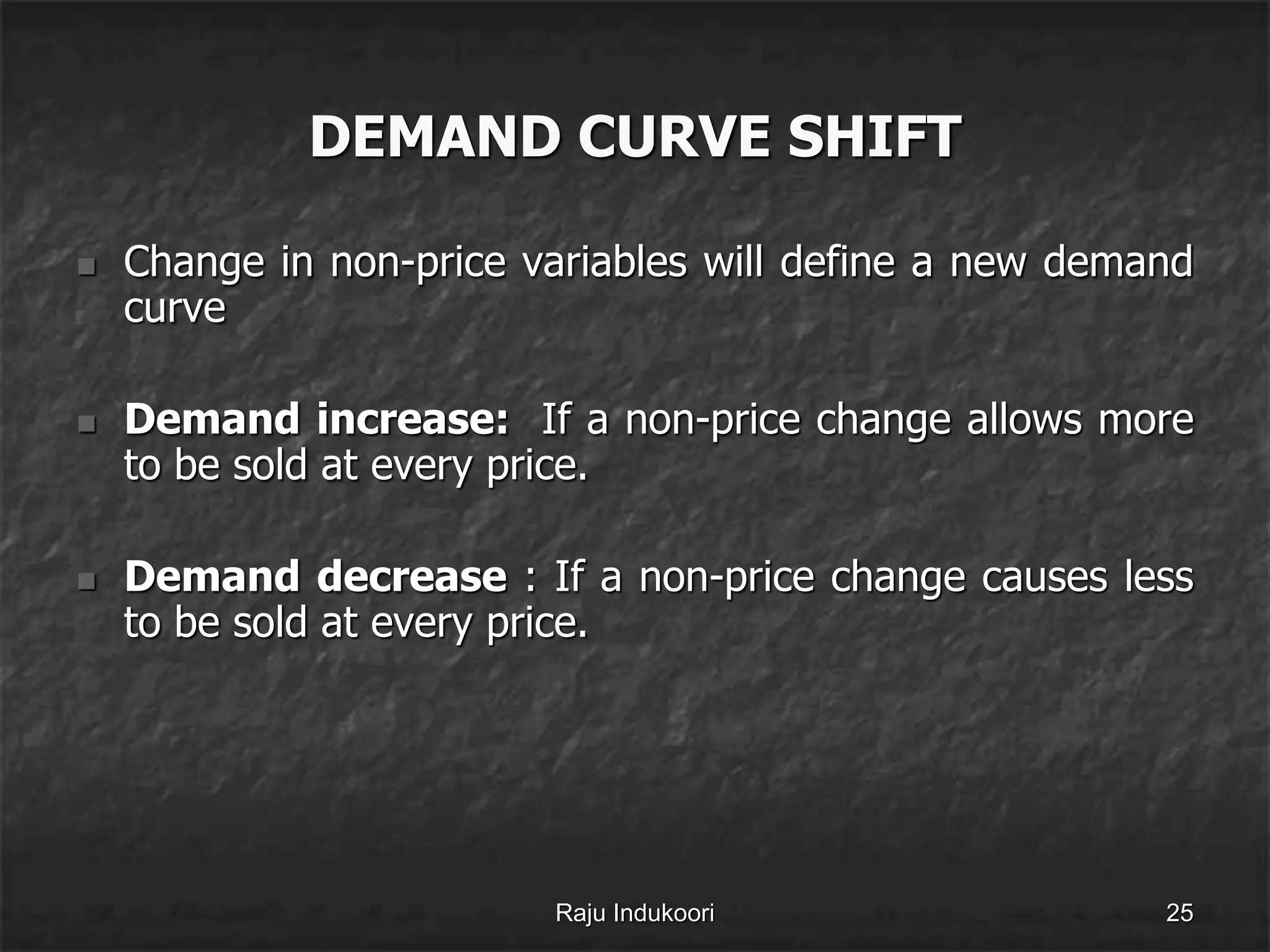 DEMAND CURVE SHIFT
 Change in non-price variables will define a new demand
curve
 Demand increase: If a non-price change allows more
to be sold at every price.
 Demand decrease : If a non-price change causes less
to be sold at every price.
Raju Indukoori 25
 