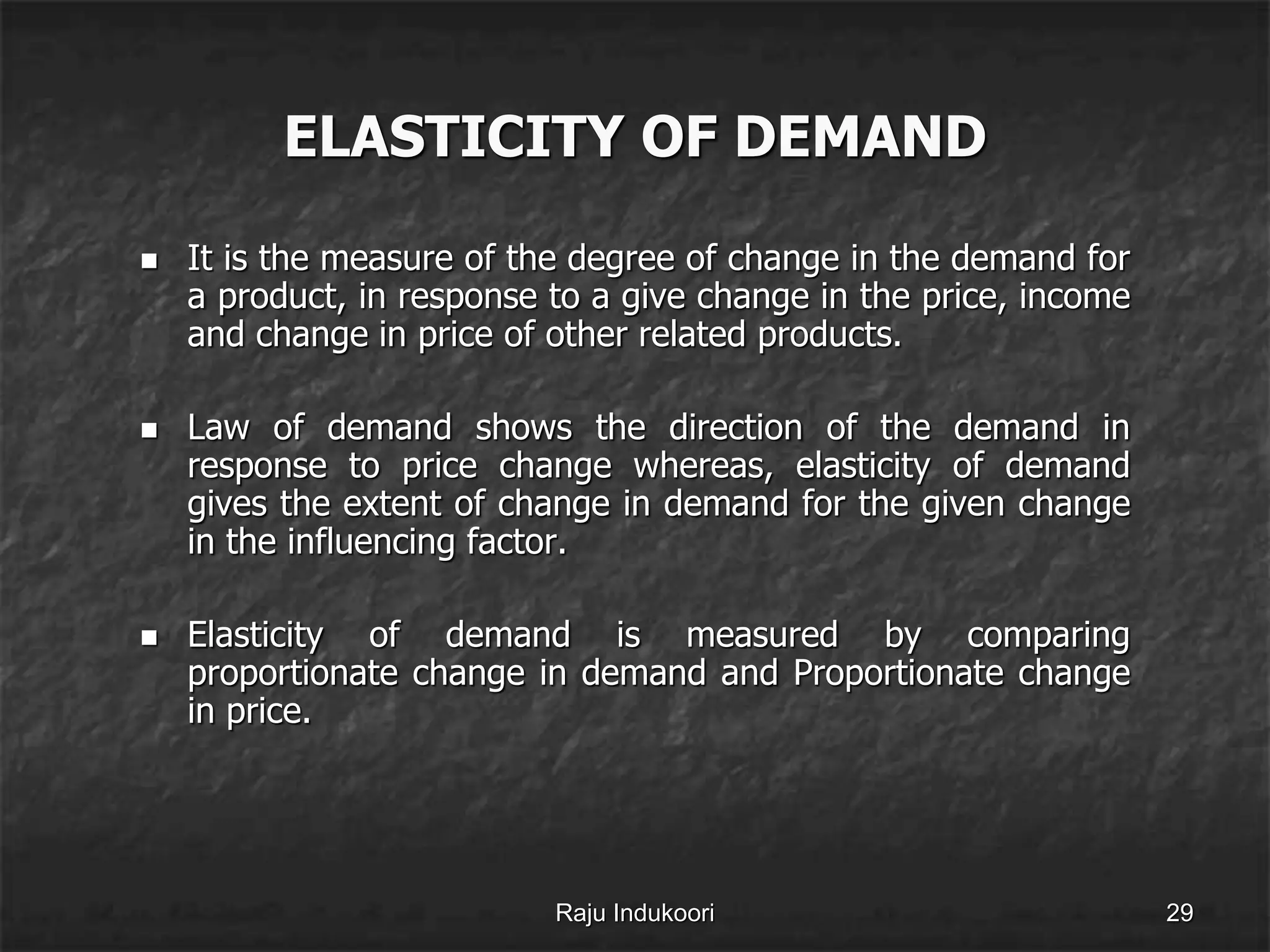 ELASTICITY OF DEMAND
 It is the measure of the degree of change in the demand for
a product, in response to a give change in the price, income
and change in price of other related products.
 Law of demand shows the direction of the demand in
response to price change whereas, elasticity of demand
gives the extent of change in demand for the given change
in the influencing factor.
 Elasticity of demand is measured by comparing
proportionate change in demand and Proportionate change
in price.
Raju Indukoori 29
 