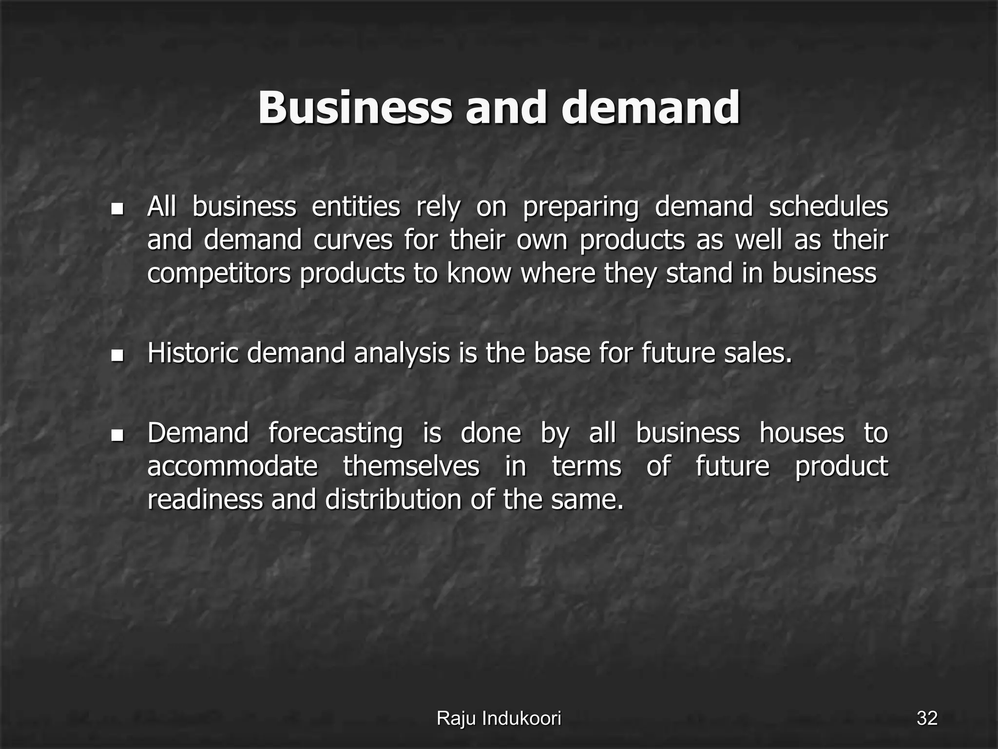 Business and demand
 All business entities rely on preparing demand schedules
and demand curves for their own products as well as their
competitors products to know where they stand in business
 Historic demand analysis is the base for future sales.
 Demand forecasting is done by all business houses to
accommodate themselves in terms of future product
readiness and distribution of the same.
Raju Indukoori 32
 