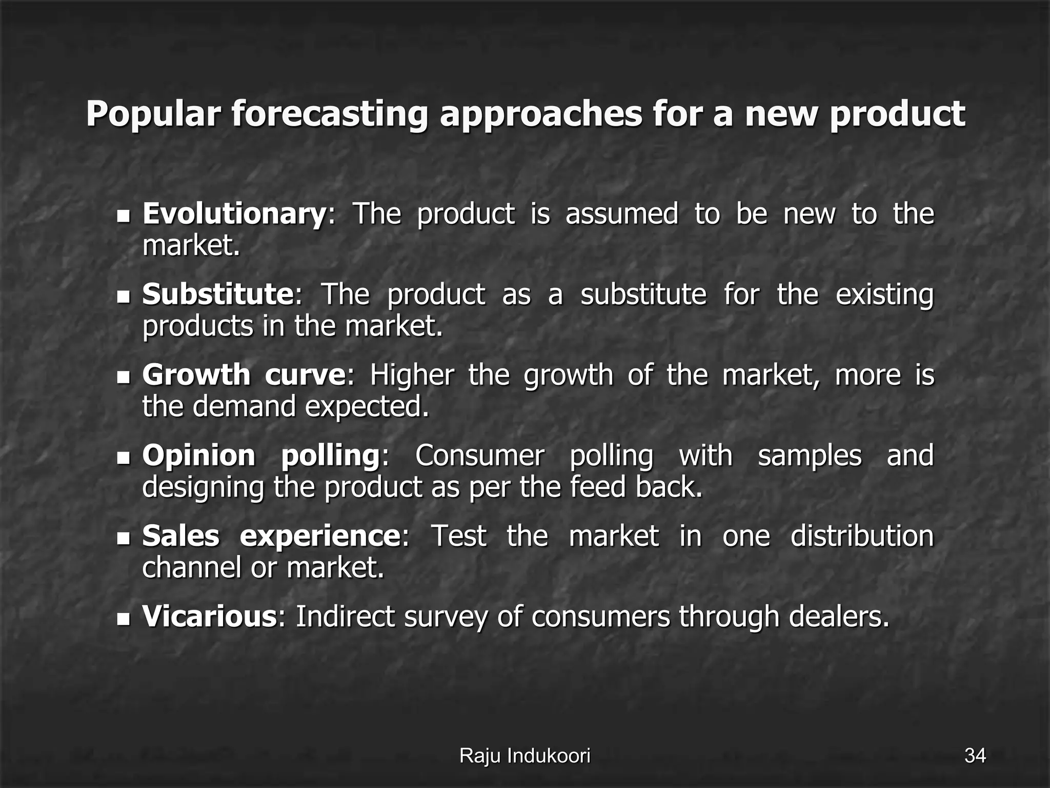Popular forecasting approaches for a new product
 Evolutionary: The product is assumed to be new to the
market.
 Substitute: The product as a substitute for the existing
products in the market.
 Growth curve: Higher the growth of the market, more is
the demand expected.
 Opinion polling: Consumer polling with samples and
designing the product as per the feed back.
 Sales experience: Test the market in one distribution
channel or market.
 Vicarious: Indirect survey of consumers through dealers.
Raju Indukoori 34
 