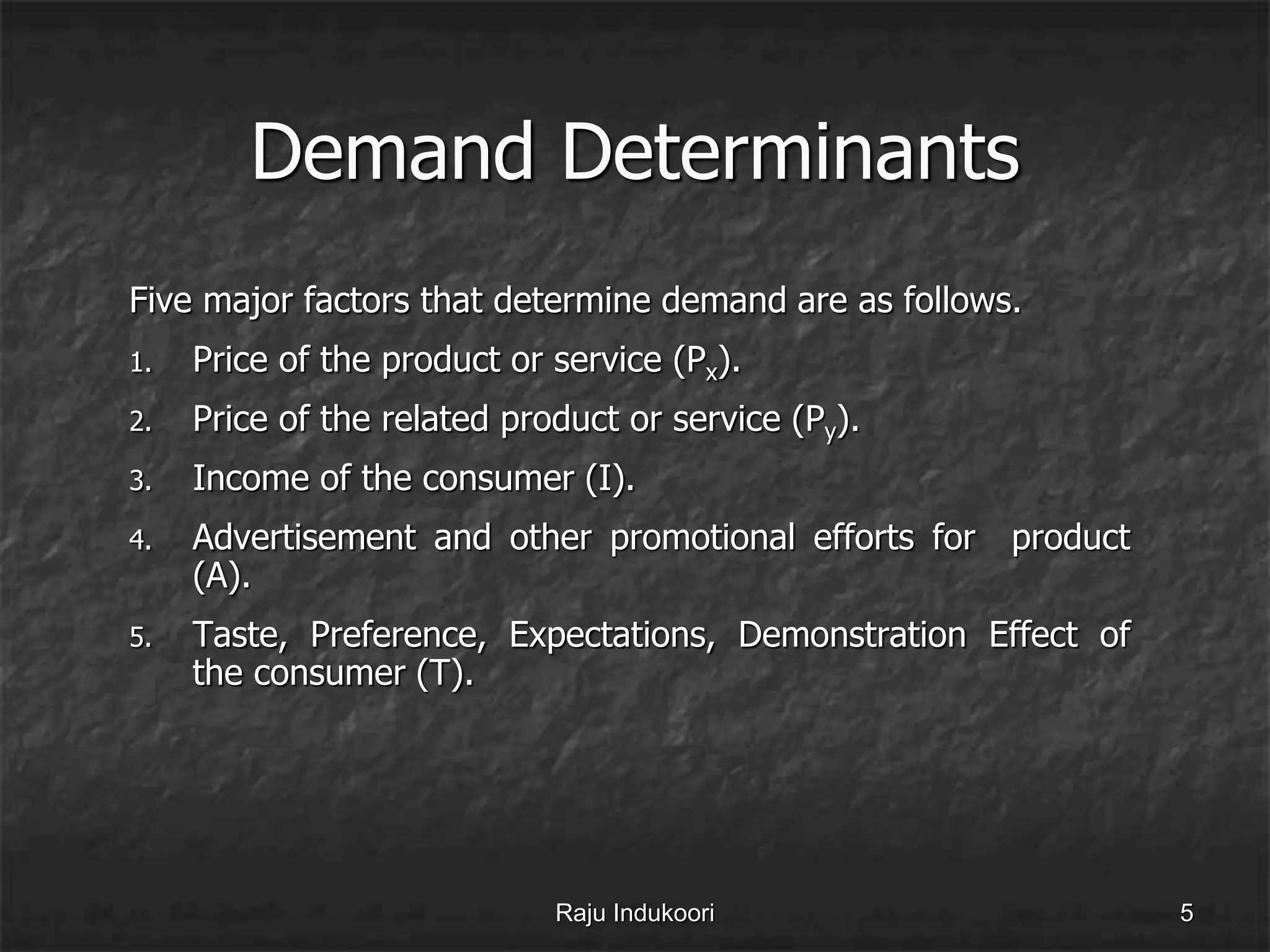 Demand Determinants
Five major factors that determine demand are as follows.
1. Price of the product or service (Px).
2. Price of the related product or service (Py).
3. Income of the consumer (I).
4. Advertisement and other promotional efforts for product
(A).
5. Taste, Preference, Expectations, Demonstration Effect of
the consumer (T).
Raju Indukoori 5
 