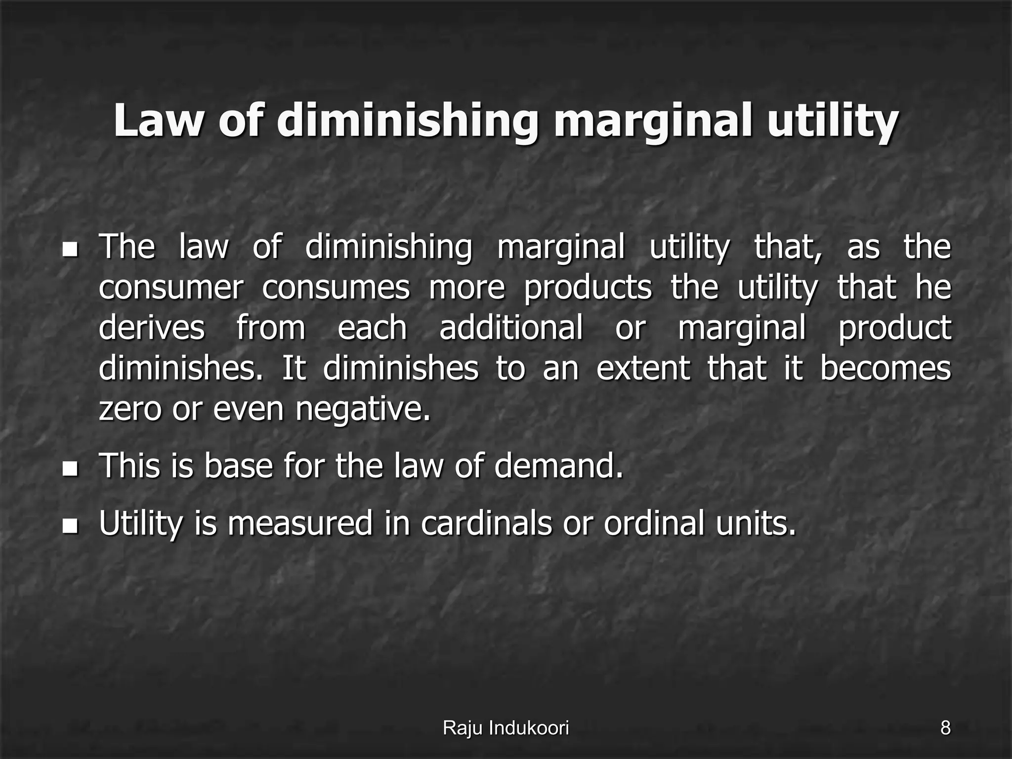Law of diminishing marginal utility
 The law of diminishing marginal utility that, as the
consumer consumes more products the utility that he
derives from each additional or marginal product
diminishes. It diminishes to an extent that it becomes
zero or even negative.
 This is base for the law of demand.
 Utility is measured in cardinals or ordinal units.
Raju Indukoori 8
 