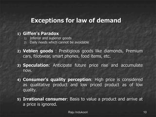 Exceptions for law of demand
1) Giffen’s Paradox
1) Inferior and superior goods
2) Daily needs which cannot be avoidable
2) Veblen goods : Prestigious goods like diamonds, Premium
cars, footwear, smart phones, food items, etc.
3) Speculation: Anticipate future price rise and accumulate
now.
4) Consumer’s quality perception: High price is considered
as qualitative product and low priced product as of low
quality.
5) Irrational consumer: Basis to value a product and arrive at
a price is ignored.
Raju Indukoori 10
 