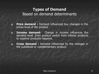 Types of Demand
Based on demand determinants
1) Price demand : Demand influenced buy changes in the
prices level of the product
2) Income demand: Change in income influences the
demand level. Even product switch from inferior products
to superior products happens.
3) Cross demand : Demand influenced by the changes in
the substitute or complementary product.
Raju Indukoori 12
 