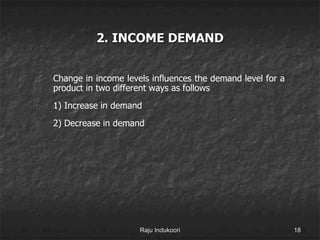 2. INCOME DEMAND
1) Change in income levels influences the demand level for a
product in two different ways as follows
2) 1) Increase in demand
3) 2) Decrease in demand
Raju Indukoori 18
 