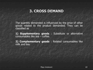 3. CROSS DEMAND
1) The quantity demanded is influenced by the price of other
goods related to the product demanded. They can be
classified as
2) 1) Supplementary goods : Substitute or alternative
consumables like tea – coffee.
3) 2) Complementary goods : Related consumables like
milk and tea.
Raju Indukoori 22
 