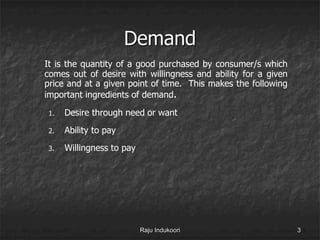 Demand
It is the quantity of a good purchased by consumer/s which
comes out of desire with willingness and ability for a given
price and at a given point of time. This makes the following
important ingredients of demand.
1. Desire through need or want
2. Ability to pay
3. Willingness to pay
Raju Indukoori 3
 