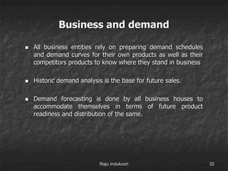 Business and demand
 All business entities rely on preparing demand schedules
and demand curves for their own products as well as their
competitors products to know where they stand in business
 Historic demand analysis is the base for future sales.
 Demand forecasting is done by all business houses to
accommodate themselves in terms of future product
readiness and distribution of the same.
Raju Indukoori 32
 