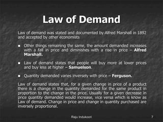 Law of Demand
Law of demand was stated and documented by Alfred Marshall in 1892
and accepted by other economists
 Other things remaining the same, the amount demanded increases
with a fall in price and diminishes with a rise in price – Alfred
Marshall.
 Law of demand states that people will buy more at lower prices
and buy less at higher – Samuelson.
 Quantity demanded varies inversely with price – Ferguson.
Law of demand states that, for a given change in price of a product
there is a change in the quantity demanded for the same product in
proportion to the change in the price. Usually for a given decrease in
price quantity demanded would increase, vice versa which is know as
Law of demand. Change in price and change in quantity purchased are
inversely proportional.
Raju Indukoori 7
 
