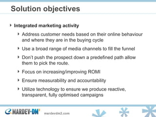 Solution objectives Integrated marketing activity  Address customer needs based on their online behaviour and where they are in the buying cycle Use a broad range of media channels to fill the funnel Don’t push the prospect down a predefined path allow them to pick the route. Focus on increasing/improving ROMI Ensure measurability and accountability Utilize technology to ensure we produce reactive, transparent, fully optimised campaigns 