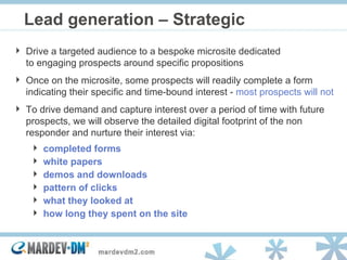 Lead generation – Strategic  Drive a targeted audience to a bespoke microsite dedicated to engaging prospects around specific propositions Once on the microsite, some prospects will readily complete a form indicating their specific and time-bound interest -  most prospects will not To drive demand and capture interest over a period of time with future prospects, we will observe the detailed digital footprint of the non responder and nurture their interest via:  completed forms white papers demos and downloads pattern of clicks what they looked at how long they spent on the site 