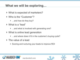 What is expected of marketers? Who is the “Customer”? … and how do they buy? What is a “lead” … and what is involved with generating one? What is online lead generation … and where does it fit in the customer’s buying cycle? The value of a lead  Scoring and nurturing your leads to improve ROI What we will be exploring… 