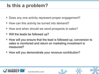 Is this a problem? Does any one activity represent proper engagement? How can this activity be turned into demand? How and when should we send prospects to sales? Will the leads be followed up? How will you ensure that the lead is followed up, conversion to sales is monitored and return on marketing investment is measured? How will you demonstrate your revenue contribution? 