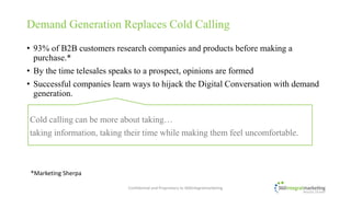• 93% of B2B customers research companies and products before making a
purchase.*
• By the time telesales speaks to a prospect, opinions are formed
• Successful companies learn ways to hijack the Digital Conversation with demand
generation.
Cold calling can be more about taking…
taking information, taking their time while making them feel uncomfortable.
Demand Generation Replaces Cold Calling
*Marketing Sherpa
© 2017 360integralmarketing, a division of Digital Text Marketing Inc.
All Rights Reserved.
 