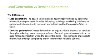 Lead Generation vs Demand Generation
The Differences
• Lead generation: The goal is to create sales-ready opportunities by collecting
information on prospects for sales follow-up; building a marketing database to
gather lead information to track and warm leads and to then pass to Sales to
close.
• Demand generation: Creates demand for an organization’s products or services
through marketing, to encourage purchase. Demand generation content can be
used for lead generation when the content is gated – the exchange of prospects
information through completing a form in return for valuable content.
2017-02-22
© 2017 360integralmarketing, a division of Digital Text Marketing Inc.
All Rights Reserved.
 
