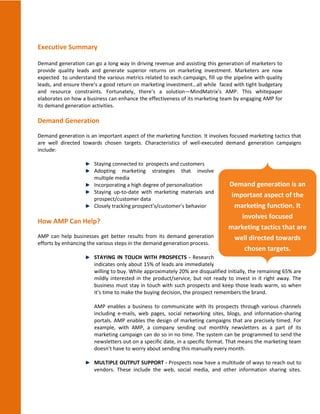 Executive Summary

Demand generation can go a long way in driving revenue and assisting this generation of marketers to
provide quality leads and generate superior returns on marketing investment. Marketers are now
expected to understand the various metrics related to each campaign, fill up the pipeline with quality
leads, and ensure there’s a good return on marketing investment…all while faced with tight budgetary
and resource constraints. Fortunately, there’s a solution—MindMatrix’s AMP. This whitepaper
elaborates on how a business can enhance the effectiveness of its marketing team by engaging AMP for
its demand generation activities.

Demand Generation
Demand generation is an important aspect of the marketing function. It involves focused marketing tactics that
are well directed towards chosen targets. Characteristics of well-executed demand generation campaigns
include:

                       Staying connected to prospects and customers
                       Adopting marketing strategies that involve
                       multiple media
                       Incorporating a high degree of personalization           Demand generation is an
                       Staying up-to-date with marketing materials and
                       prospect/customer data
                                                                                 important aspect of the
                       Closely tracking prospect’s/customer’s behavior            marketing function. It
                                                                                    involves focused
How AMP Can Help?
                                                                                marketing tactics that are
AMP can help businesses get better results from its demand generation             well directed towards
efforts by enhancing the various steps in the demand generation process.
                                                                                     chosen targets.
                       STAYING IN TOUCH WITH PROSPECTS - Research
                       indicates only about 15% of leads are immediately
                       willing to buy. While approximately 20% are disqualified initially, the remaining 65% are
                       mildly interested in the product/service, but not ready to invest in it right away. The
                       business must stay in touch with such prospects and keep those leads warm, so when
                       it’s time to make the buying decision, the prospect remembers the brand.

                       AMP enables a business to communicate with its prospects through various channels
                       including e-mails, web pages, social networking sites, blogs, and information-sharing
                       portals. AMP enables the design of marketing campaigns that are precisely timed. For
                       example, with AMP, a company sending out monthly newsletters as a part of its
                       marketing campaign can do so in no time. The system can be programmed to send the
                       newsletters out on a specific date, in a specific format. That means the marketing team
                       doesn’t have to worry about sending this manually every month.

                       MULTIPLE OUTPUT SUPPORT - Prospects now have a multitude of ways to reach out to
                       vendors. These include the web, social media, and other information sharing sites.
 