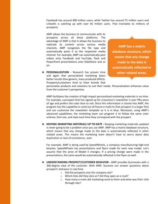 Facebook has around 400 million users, while Twitter has around 75 million users and
LinkedIn is catching up with over 65 million users. That translates to millions of
prospects.

AMP allows the business to communicate with its
prospects across all these platforms. The
advantage of AMP is that it allows the business to
replicate its content across various media
channels. AMP recognizes the file type and
                                                              AMP has a matrix
automatically posts it to the respective media            database structure, which
channel. For example, AMP can automatically post
videos onto Facebook and YouTube, flash and                means that any change
PowerPoint presentations onto SlideShare and so              made to the data is
on.
                                                          automatically reflected in
PERSONALIZATION - Research has proven time                   other related areas.
and again that personalized marketing bears
better results than generic, mass-produced efforts.
Prospects/customers tend to favor brands that
personalize products and solutions to suit their needs. Personalization enhances value
from the customer’s perspective.

AMP facilitates the creation of high-impact personalized marketing materials in no time.
For example, a prospect that has signed up for a business’s newsletter is over fifty years
of age and prefers the color blue to red. Once this information is stored into AMP, the
program has the capability to send out all future e-mails to that prospect in a larger font
and can customize the newsletter template so it is in blue. Moreover, using AMP’s
advanced capabilities; the marketing team can program it to follow the same color
scheme, font size, and style each time they correspond with the prospect.

KEEPING MARKETING MATERIALS UP-TO-DATE - Keeping marketing materials updated
is never going to be a problem once you use AMP. AMP has a matrix database structure,
which means that any change made to the data is automatically reflected in other
related areas. This means the marketing team doesn’t have to worry about data
duplication or lack of consistency…ever.

For example, AMP is being used by SpeedWheels, a company manufacturing high-end
bicycles. SpeedWheels has presentations and flyers made for each new model. Let’s
assume that the price of Model II changes. If a pricing change were made in the
presentations, the same would be automatically reflected in the flyers as well.

UNDERSTANDING PROSPECT/CUSTOMER BEHAVIOR - AMP provides businesses with a
360-degree view of the customer. With AMP, business can answer questions about
prospect’s behavior in real-time
            o Did the prospects visit the company site?
            o Which links did they click on? Did they open an e-mail?
            o How many e-mails did marketing send to them and what was their click
               through rate?
 
