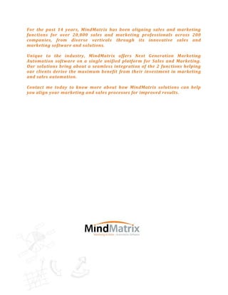 For the past 14 years, MindMatrix has been aligning sales and marketing
functions for over 20,000 sales and marketing professionals across 200
companies, from diverse verticals through its innovative sales and
marketing software and solutions.

Unique to the industry, MindMatrix offers Next Generation Marketing
Automation software on a single unified platform for Sales and Marketing.
Our solutions bring about a seamless integration of the 2 functions helping
our clients derive the maximum benefit from their investment in marketing
and sales automation.

Contact me today to know more about how MindMatrix solutions can help
you align your marketing and sales processes for improved results.
 