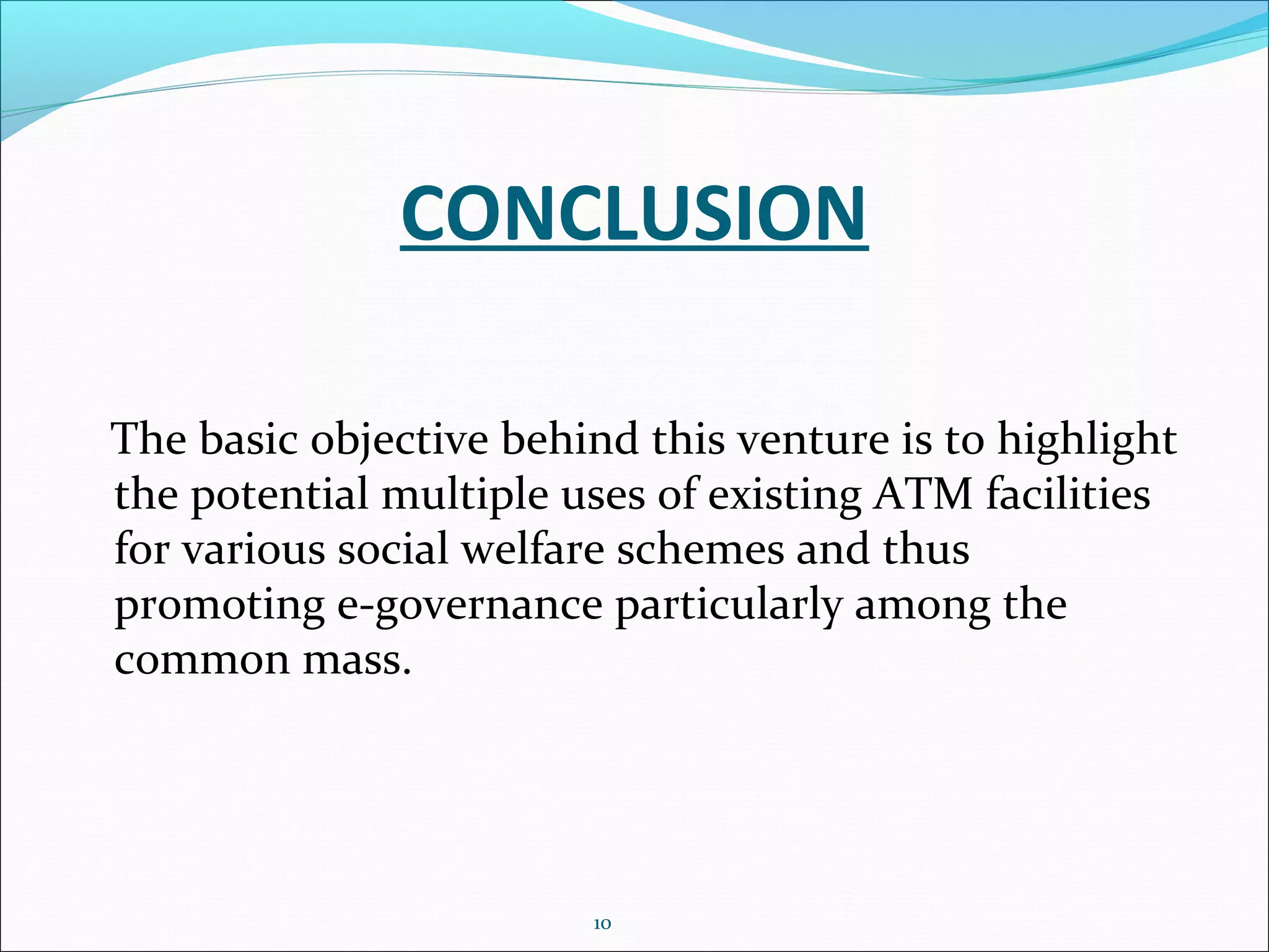 CONCLUSION
The basic objective behind this venture is to highlight
the potential multiple uses of existing ATM facilities
for various social welfare schemes and thus
promoting e-governance particularly among the
common mass.
10
 