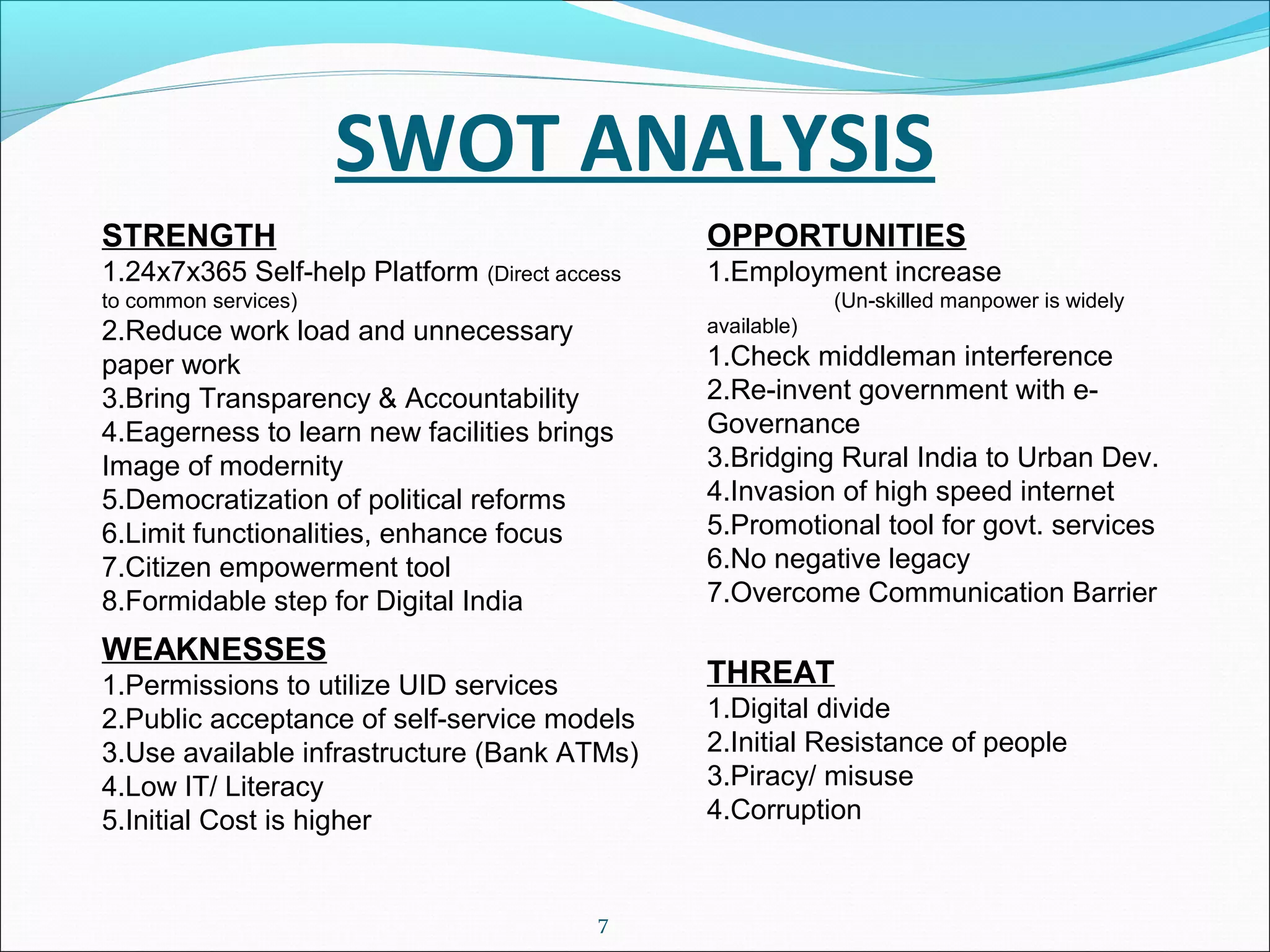 SWOT ANALYSIS
7
STRENGTH
1.24x7x365 Self-help Platform (Direct access
to common services)
2.Reduce work load and unnecessary
paper work
3.Bring Transparency & Accountability
4.Eagerness to learn new facilities brings
Image of modernity
5.Democratization of political reforms
6.Limit functionalities, enhance focus
7.Citizen empowerment tool
8.Formidable step for Digital India
WEAKNESSES
1.Permissions to utilize UID services
2.Public acceptance of self-service models
3.Use available infrastructure (Bank ATMs)
4.Low IT/ Literacy
5.Initial Cost is higher
OPPORTUNITIES
1.Employment increase
(Un-skilled manpower is widely
available)
1.Check middleman interference
2.Re-invent government with e-
Governance
3.Bridging Rural India to Urban Dev.
4.Invasion of high speed internet
5.Promotional tool for govt. services
6.No negative legacy
7.Overcome Communication Barrier
THREAT
1.Digital divide
2.Initial Resistance of people
3.Piracy/ misuse
4.Corruption
 