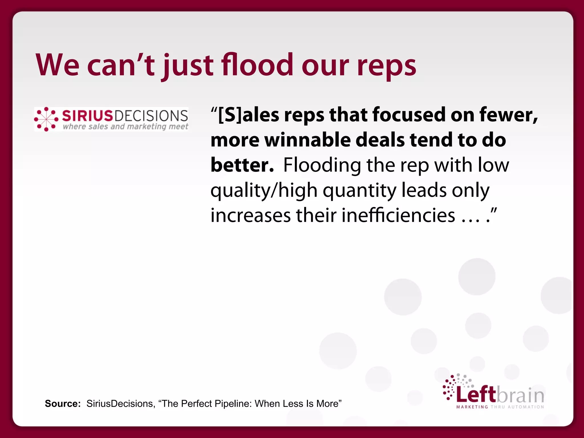 We can’t just ood our reps
                                    “[S]ales reps that focused on fewer,
                                    more winnable deals tend to do
                                    better. Flooding the rep with low
                                    quality/high quantity leads only
                                    increases their ineﬃciencies … .”




Source: SiriusDecisions, “The Perfect Pipeline: When Less Is More”
 