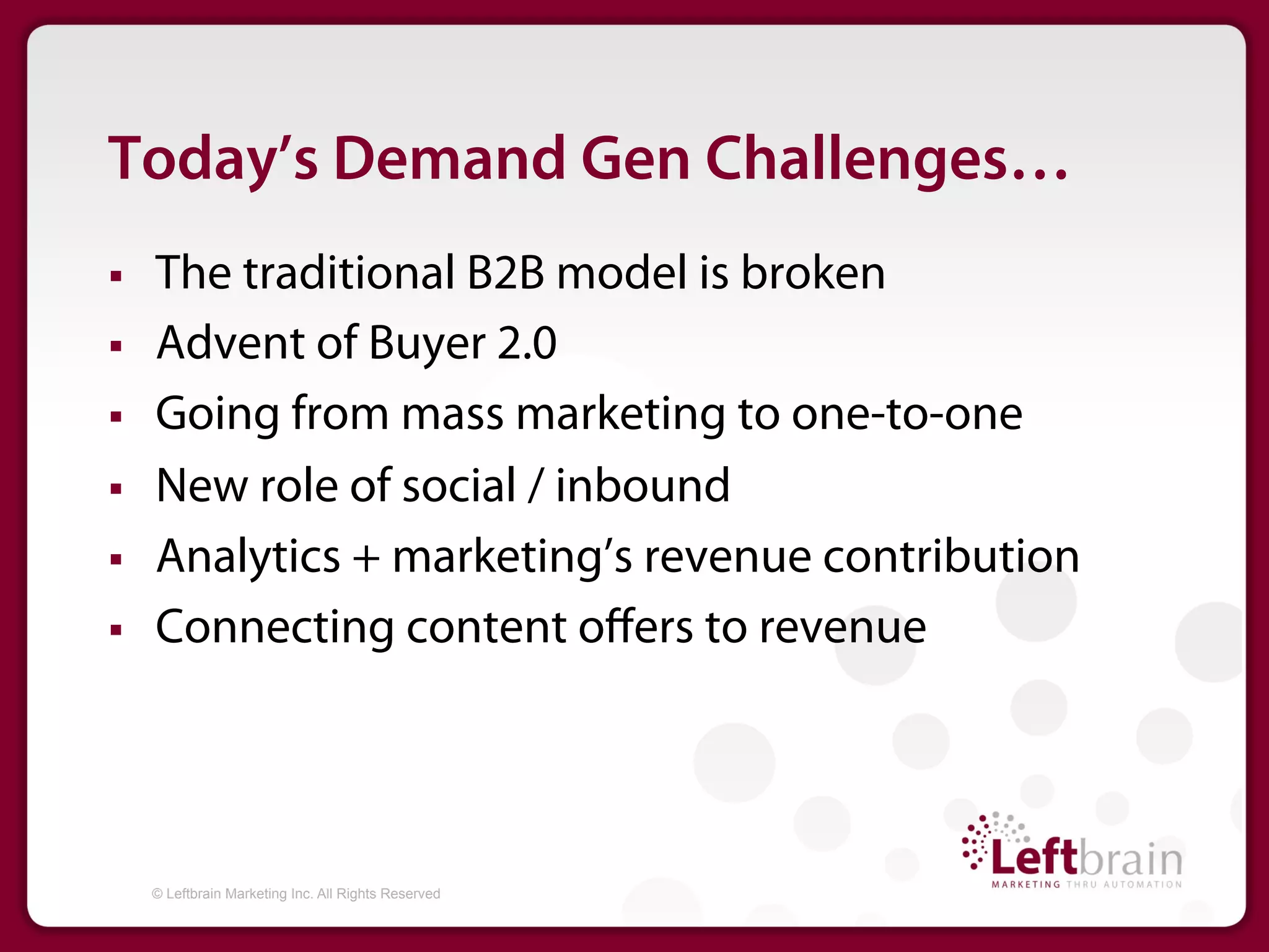 Today’s Demand Gen Challenges…
§    The traditional B2B model is broken
§    Advent of Buyer 2.0
§    Going from mass marketing to one-to-one
§    New role of social / inbound
§    Analytics + marketing’s revenue contribution
§    Connecting content oﬀers to revenue




      © Leftbrain Marketing Inc. All Rights Reserved
 