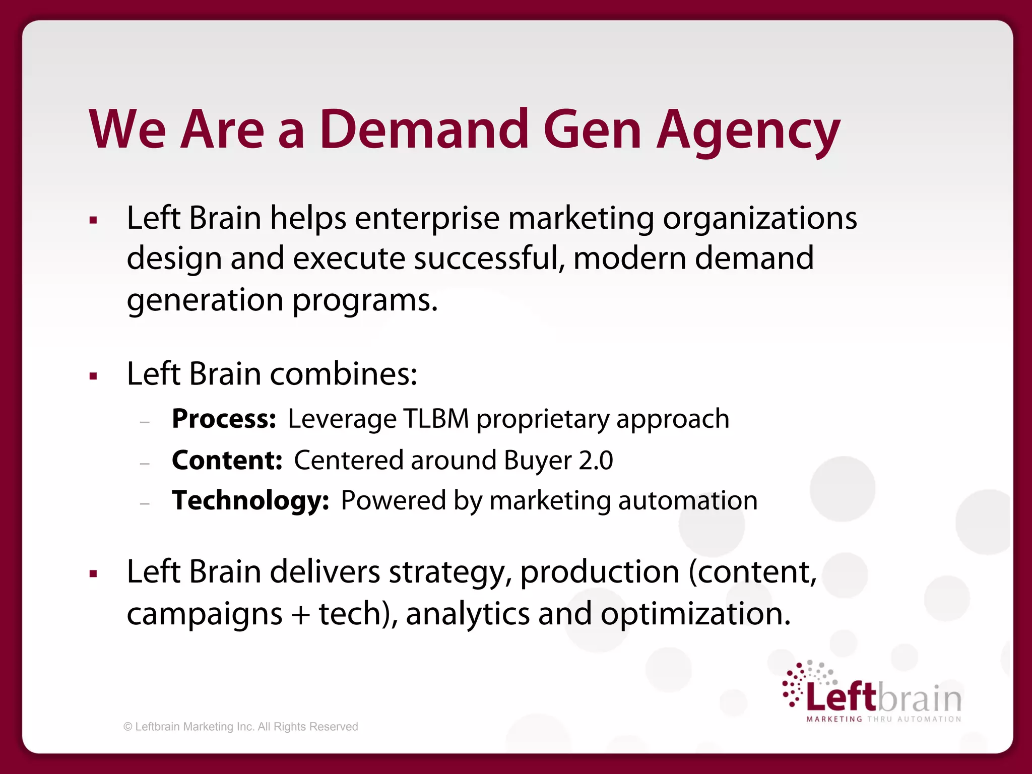 We Are a Demand Gen Agency
§    Left Brain helps enterprise marketing organizations
      design and execute successful, modern demand
      generation programs.

§    Left Brain combines:
         –     Process: Leverage TLBM proprietary approach
         –     Content: Centered around Buyer 2.0
         –     Technology: Powered by marketing automation

§    Left Brain delivers strategy, production (content,
      campaigns + tech), analytics and optimization.


      © Leftbrain Marketing Inc. All Rights Reserved
 