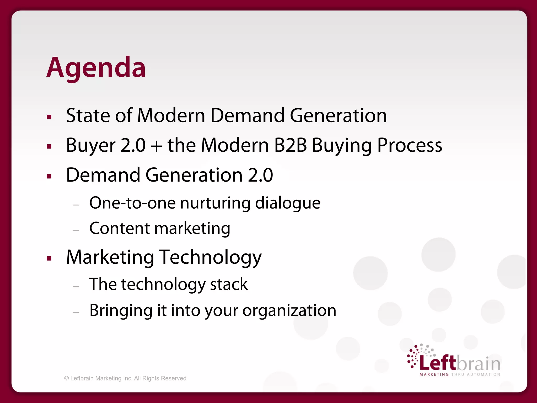 Agenda
§    State of Modern Demand Generation
§    Buyer 2.0 + the Modern B2B Buying Process
§    Demand Generation 2.0
         –     One-to-one nurturing dialogue
         –     Content marketing
§    Marketing Technology
         –     The technology stack
         –     Bringing it into your organization


      © Leftbrain Marketing Inc. All Rights Reserved
 