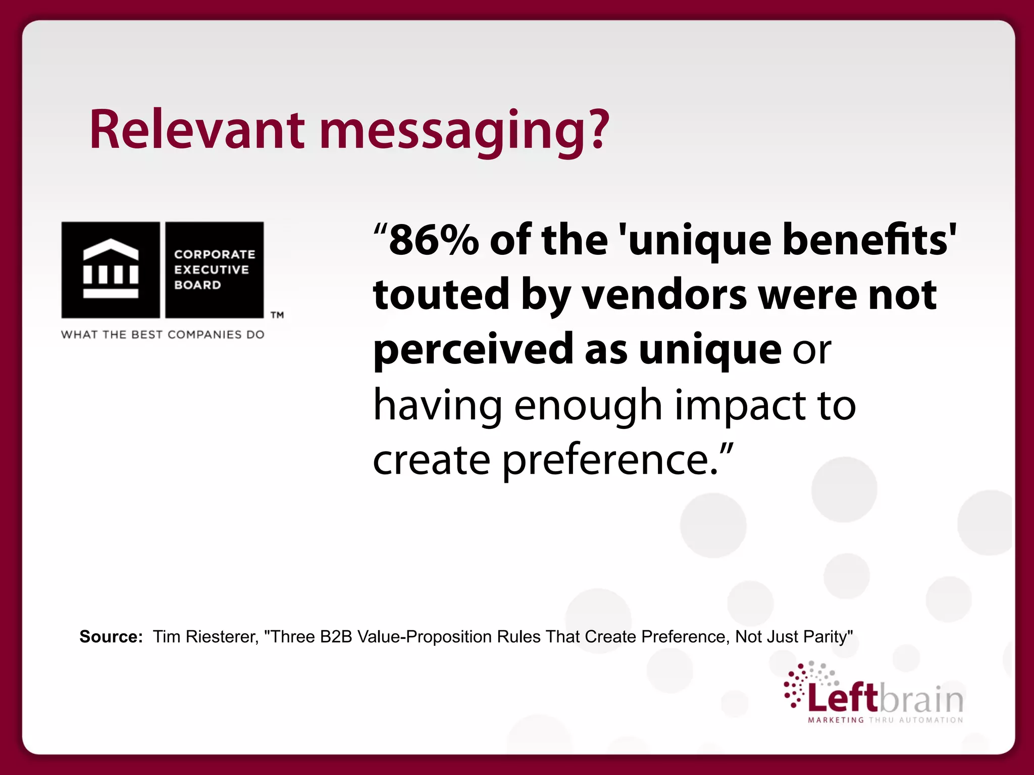 Relevant messaging?
                                     “86% of the 'unique bene ts'
                                     touted by vendors were not
                                     perceived as unique or
                                     having enough impact to
                                     create preference.”


Source: Tim Riesterer, "Three B2B Value-Proposition Rules That Create Preference, Not Just Parity"
 