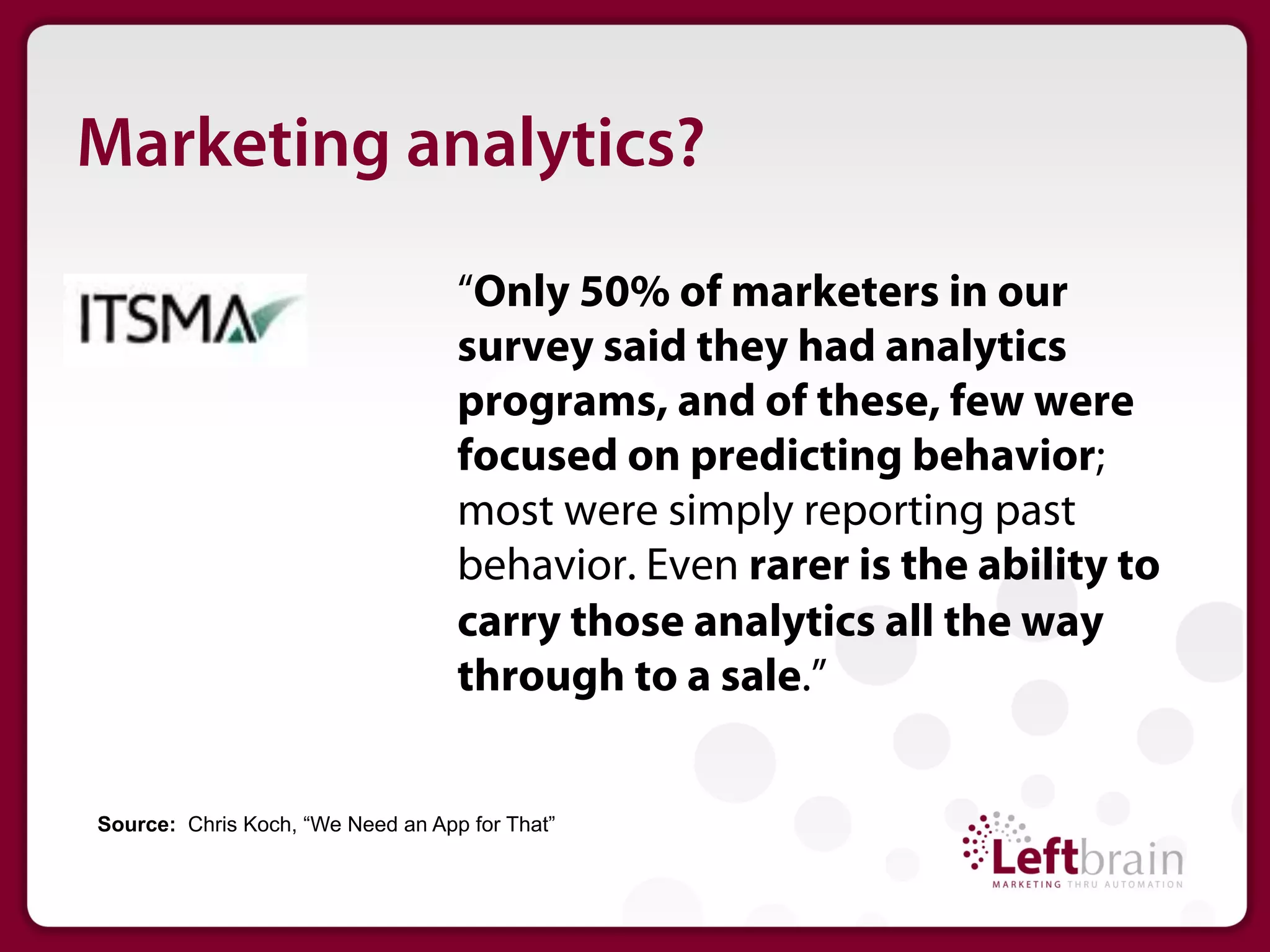 Marketing analytics?
                                   “Only 50% of marketers in our
                                   survey said they had analytics
                                   programs, and of these, few were
                                   focused on predicting behavior;
                                   most were simply reporting past
                                   behavior. Even rarer is the ability to
                                   carry those analytics all the way
                                   through to a sale.”


Source: Chris Koch, “We Need an App for That”
 