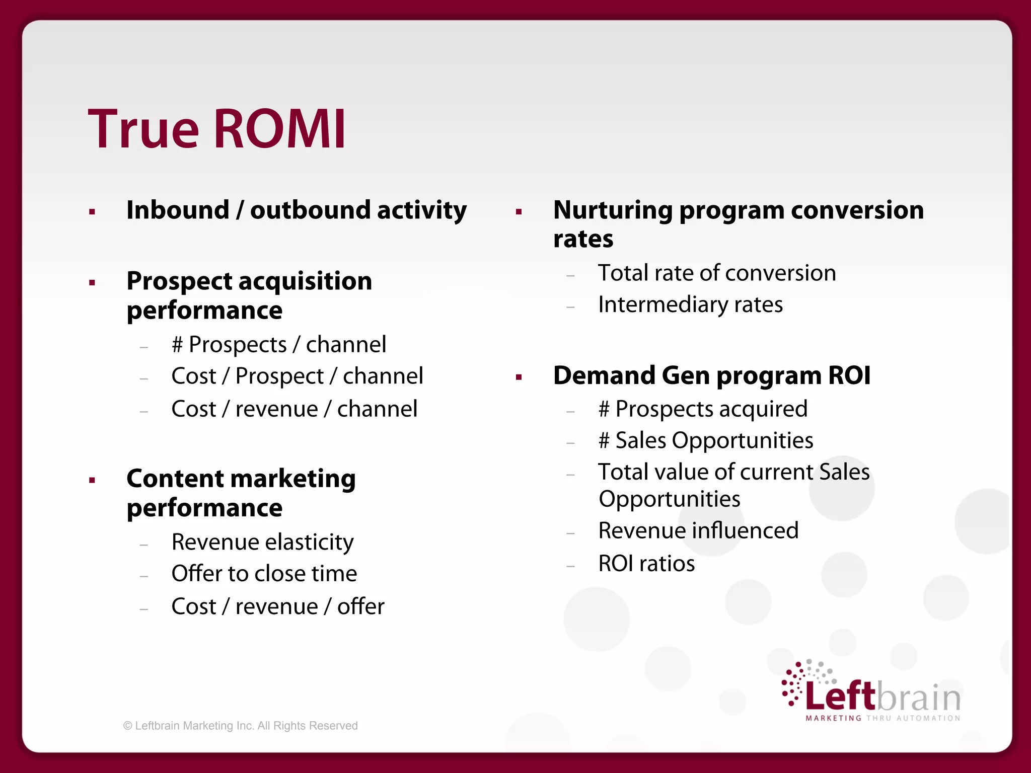 True ROMI
§    Inbound / outbound activity                      §    Nurturing program conversion
                                                             rates
§    Prospect acquisition                                   –    Total rate of conversion
      performance                                            –    Intermediary rates
         –     # Prospects / channel
         –     Cost / Prospect / channel               §    Demand Gen program ROI
         –     Cost / revenue / channel                      –    # Prospects acquired
                                                             –    # Sales Opportunities
§    Content marketing                                      –    Total value of current Sales
      performance                                                 Opportunities
         –     Revenue elasticity                            –    Revenue in uenced
         –     Oﬀer to close time                            –    ROI ratios
         –     Cost / revenue / oﬀer



      © Leftbrain Marketing Inc. All Rights Reserved
 