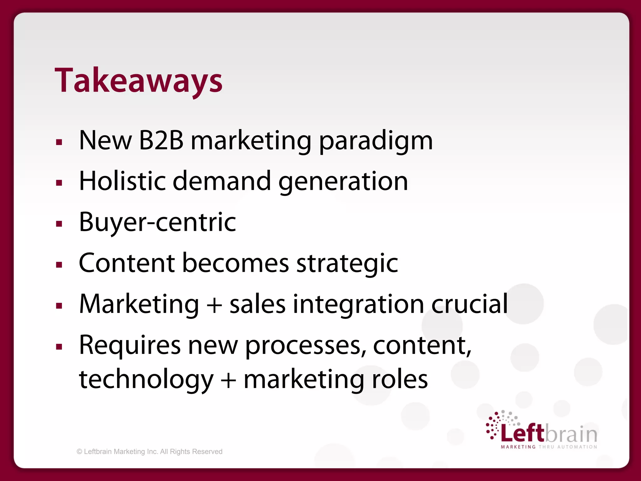 Takeaways
§    New B2B marketing paradigm
§    Holistic demand generation
§    Buyer-centric
§    Content becomes strategic
§    Marketing + sales integration crucial
§    Requires new processes, content,
      technology + marketing roles

      © Leftbrain Marketing Inc. All Rights Reserved
 