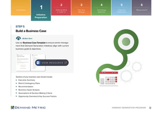 12DEMAND GENERATION PROGRAM
Executive Summary
Risk & Contingency Plans
Recommendation
Business Impact Analysis
Assumptions & Decision-Making Criteria
Opportunity Overview & Key Success Factors
Build a Business Case
STEP 5
Action Item
Use our Business Case Template to ensure senior manage-
ment that Demand Generation initiatives align with current
business goals & objectives.
Sections of your business case should include:
V I E W R E S O U R C E
Introduction
Initiative
Preparation
1
2 3 4 5 6
Plan Your
Strategy
Technology
Selection
Organize
Distribution
MeasurementDefining What
a “Lead” Is
 