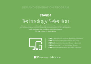 Technology Selection
STAGE 4
STEP 1:	 Review Core Tech for Marketing Automation
STEP 2:	Understand Additional Tech Required
STEP 3:	Evaluate Vendors and Create a Short List
STEP 4:	Submit RFPs to Short-Listed Vendors
STEP 5:	Conduct Evaluations and Make Decisions
At this point, you have learned about Demand Generation, identified your target lead definition,
and developed strategies to properly interact with your audience. Now, you will evaluate the tech-
nology landscape in order to implement your strategic initiatives.
This stage includes the following steps:
DEMAND GENERATION PROGRAM
 