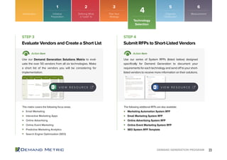 23DEMAND GENERATION PROGRAM
Email Marketing
Interactive Marketing Apps
Online Advertising
Online Event Marketing
Predictive Marketing Analytics
Search Engine Optimization (SEO)
Marketing Automation System RFP
Email Marketing System RFP
Online Advertising System RFP
Online Event Marketing System RFP
SEO System RFP Template
Evaluate Vendors and Create a Short List Submit RFPs to Short-Listed Vendors
STEP 3 STEP 4
Action Item Action Item
Use our Demand Generation Solutions Matrix to eval-
uate the over 50 vendors from all six technologies. Make
a short list of the vendors you will be considering for
implementation.
Use our series of System RFPs (listed below) designed
specifically for Demand Generation to document your
requirements for each technology and send off to your short-
listed vendors to receive more information on their solutions.
This matrix covers the following focus areas: The following additional RFPs are also available:
V I E W R E S O U R C E V I E W R E S O U R C E
Introduction
Technology
Selection
4
1 2 3 5 6
Initiative
Preparation
Plan Your
Strategy
Organize
Distribution
MeasurementDefining What
a “Lead” Is
 