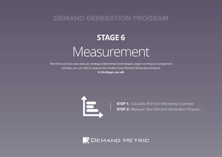 Measurement
STAGE 6
Now that you have executed your strategy, implemented technologies, begun running your programs &
activities, you can start to measure the results of your Demand Generation program.
In this Stage, you will:
STEP 1:	 Calculate ROI from Marketing Channels
STEP 2:	Measure Your Demand Generation Program
DEMAND GENERATION PROGRAM
 