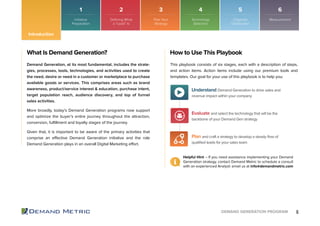 6DEMAND GENERATION PROGRAM
1 2 3 4 5 6
Introduction
What Is Demand Generation?
Initiative
Preparation
Plan Your
Strategy
Technology
Selection
Organize
Distribution
Measurement
Demand Generation, at its most fundamental, includes the strate-
gies, processes, tools, technologies, and activities used to create
the need, desire or need in a customer or marketplace to purchase
available goods or services. This comprises areas such as brand
awareness, product/service interest & education, purchase intent,
target population reach, audience discovery, and top of funnel
sales activities.
More broadly, today’s Demand Generation programs now support
and optimize the buyer’s entire journey throughout the attraction,
conversion, fulfillment and loyalty stages of the journey.
Given that, it is important to be aware of the primary activities that
comprise an effective Demand Generation initiative and the role
Demand Generation plays in an overall Digital Marketing effort.
How to Use This Playbook
This playbook consists of six stages, each with a description of steps,
and action items. Action items include using our premium tools and
templates. Our goal for your use of this playbook is to help you:
Helpful Hint – If you need assistance implementing your Demand
Generation strategy, contact Demand Metric to schedule a consult
with an experienced Analyst: email us at info@demandmetric.com
Plan and craft a strategy to develop a steady flow of
qualified leads for your sales team
Understand Demand Generation to drive sales and
revenue impact within your company
Evaluate and select the technology that will be the
backbone of your Demand Gen strategy
Defining What
a “Lead” Is
 