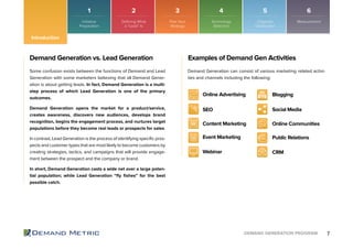 7DEMAND GENERATION PROGRAM
Demand Generation vs. Lead Generation
Some confusion exists between the functions of Demand and Lead
Generation with some marketers believing that all Demand Gener-
ation is about getting leads. In fact, Demand Generation is a multi-
step process of which Lead Generation is one of the primary
outcomes.
Demand Generation opens the market for a product/service,
creates awareness, discovers new audiences, develops brand
recognition, begins the engagement process, and nurtures target
populations before they become real leads or prospects for sales.
In contrast, Lead Generation is the process of identifying specific pros-
pects and customer types that are most likely to become customers by
creating strategies, tactics, and campaigns that will provide engage-
ment between the prospect and the company or brand.
In short, Demand Generation casts a wide net over a large poten-
tial population; while Lead Generation “fly fishes” for the best
possible catch.
Examples of Demand Gen Activities
Demand Generation can consist of various marketing related activi-
ties and channels including the following:
Online Advertising Blogging
Event Marketing Public Relations
SEO Social Media
Webinar CRM
Content Marketing Online Communities
1 2 3 4 5 6
Introduction
Initiative
Preparation
Plan Your
Strategy
Technology
Selection
Organize
Distribution
MeasurementDefining What
a “Lead” Is
 